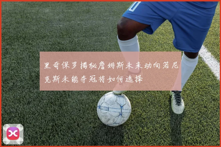 里奇保罗揭秘詹姆斯未来动向若尼克斯未能夺冠将如何选择
