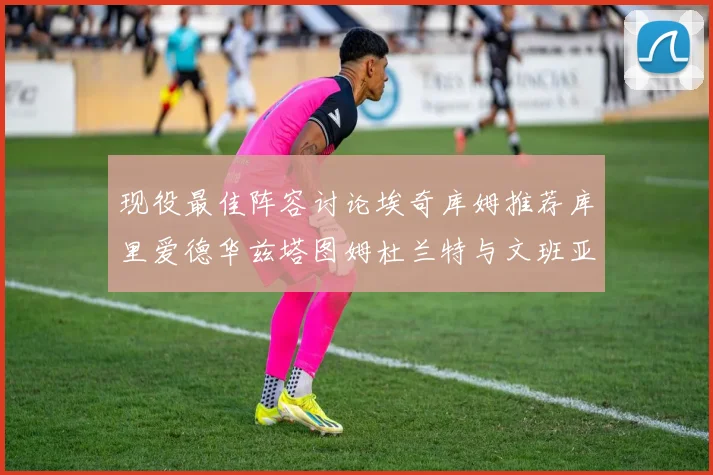 现役最佳阵容讨论埃奇库姆推荐库里爱德华兹塔图姆杜兰特与文班亚马