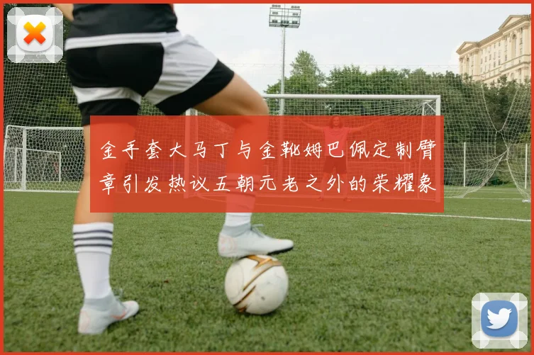金手套大马丁与金靴姆巴佩定制臂章引发热议五朝元老之外的荣耀象征