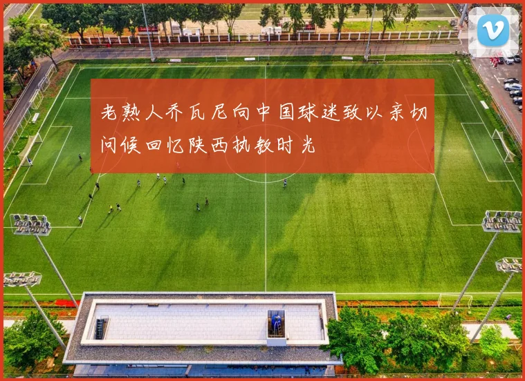 老熟人乔瓦尼向中国球迷致以亲切问候回忆陕西执教时光
