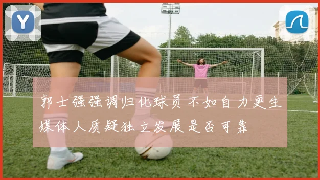 郭士强强调归化球员不如自力更生媒体人质疑独立发展是否可靠