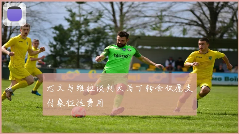 尤文与维拉谈判大马丁转会仅愿支付象征性费用