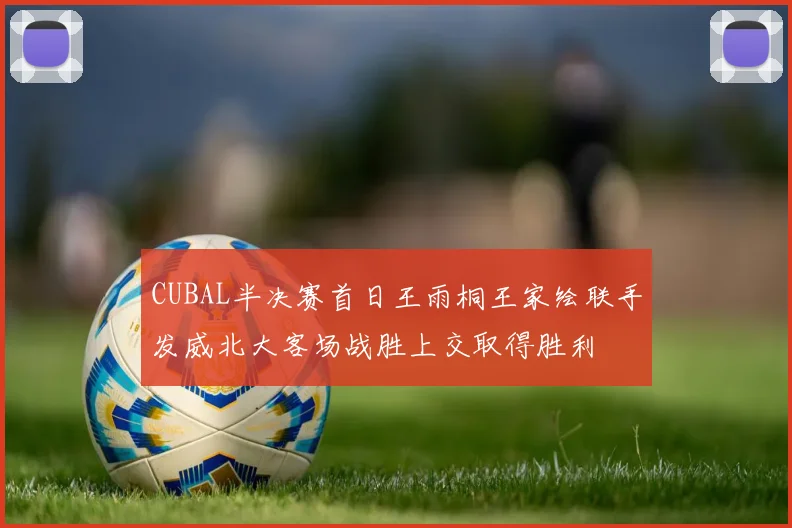 CUBAL半决赛首日王雨桐王家绘联手发威北大客场战胜上交取得胜利