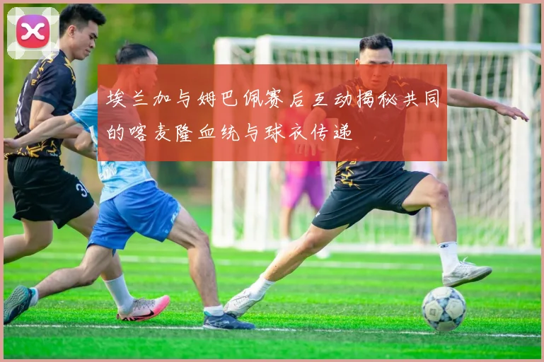 埃兰加与姆巴佩赛后互动揭秘共同的喀麦隆血统与球衣传递