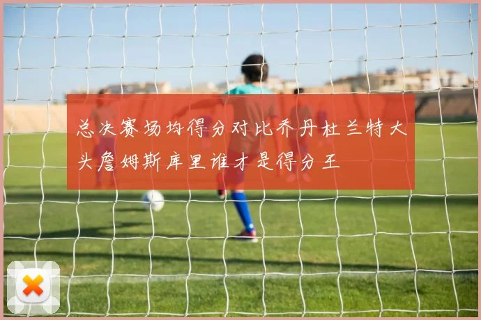 总决赛场均得分对比乔丹杜兰特大头詹姆斯库里谁才是得分王