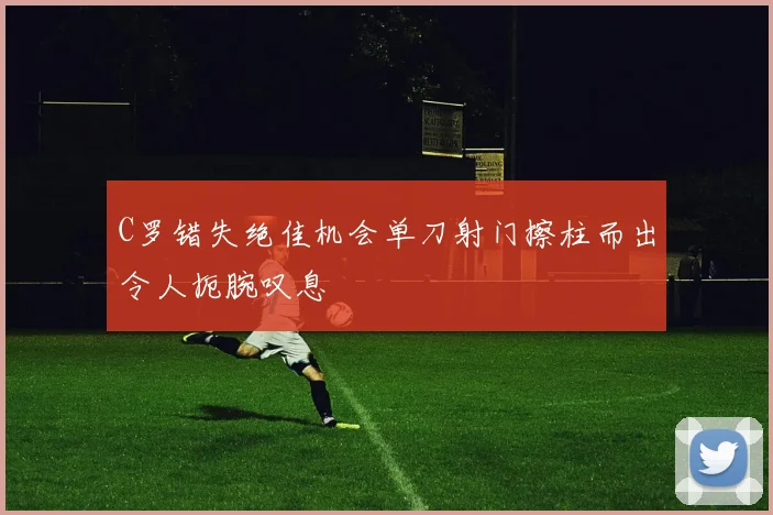C罗错失绝佳机会单刀射门擦柱而出令人扼腕叹息