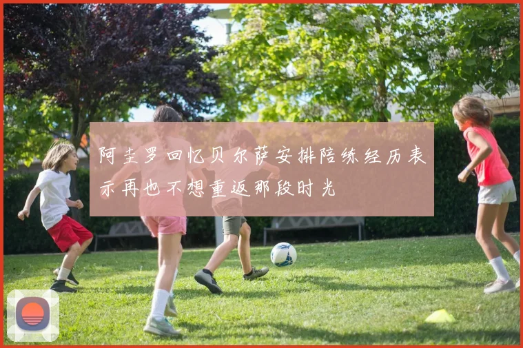 阿圭罗回忆贝尔萨安排陪练经历表示再也不想重返那段时光