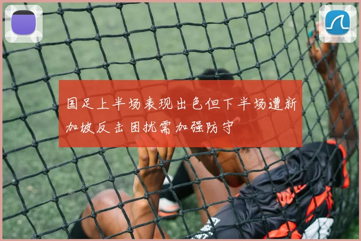 国足上半场表现出色但下半场遭新加坡反击困扰需加强防守